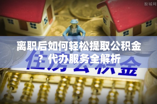 云县离职后如何轻松提取公积金？代办服务全解析