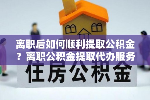 云县离职后如何顺利提取公积金？离职公积金提取代办服务帮你搞定！