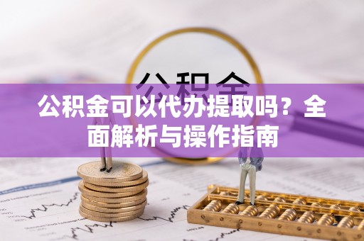 云县公积金可以代办提取吗？全面解析与操作指南