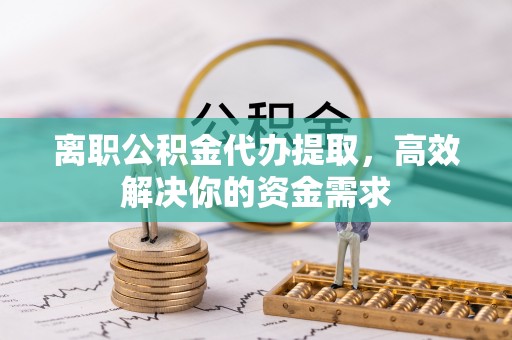 云县离职公积金代办提取，高效解决你的资金需求