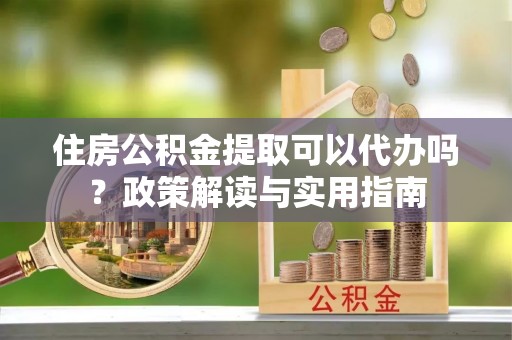 云县住房公积金提取可以代办吗？政策解读与实用指南
