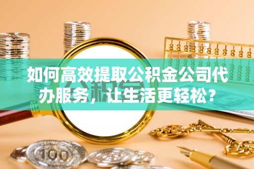 云县如何高效提取公积金公司代办服务，让生活更轻松？
