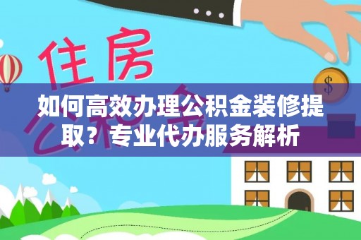 云县如何高效办理公积金装修提取？专业代办服务解析