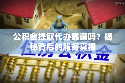 云县公积金提取代办靠谱吗？揭秘背后的服务真相