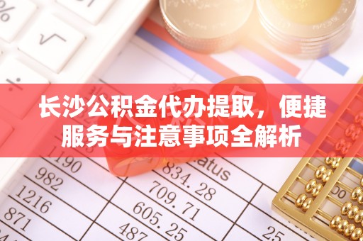 云县长沙公积金代办提取，便捷服务与注意事项全解析