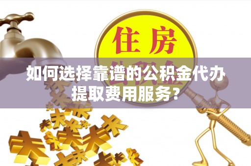 云县如何选择靠谱的公积金代办提取费用服务？