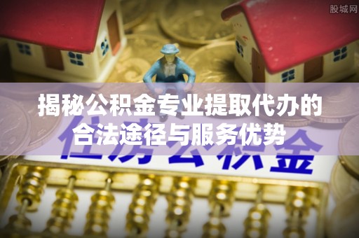 云县揭秘公积金专业提取代办的合法途径与服务优势