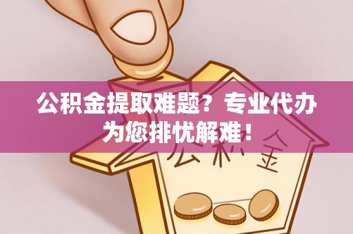 云县公积金提取难题？专业代办为您排忧解难！