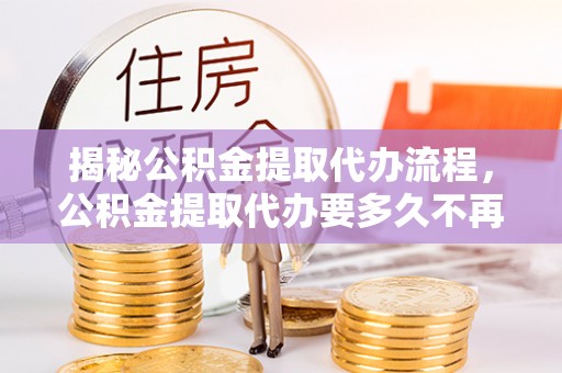 云县揭秘公积金提取代办流程，公积金提取代办要多久不再是谜题