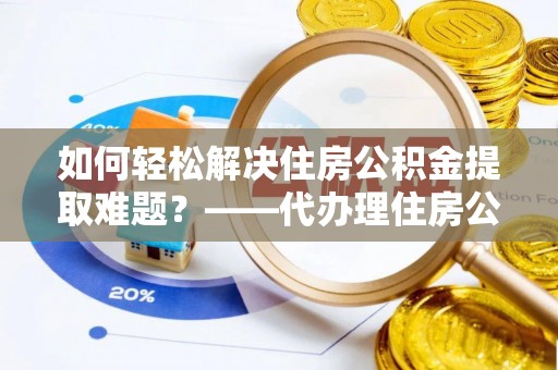 云县如何轻松解决住房公积金提取难题？——代办理住房公积金提取服务解析