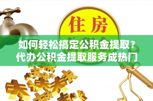 云县如何轻松搞定公积金提取？代办公积金提取服务成热门选择