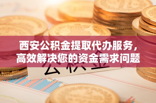 云县西安公积金提取代办服务，高效解决您的资金需求问题