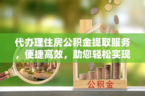云县代办理住房公积金提取服务，便捷高效，助您轻松实现资金规划