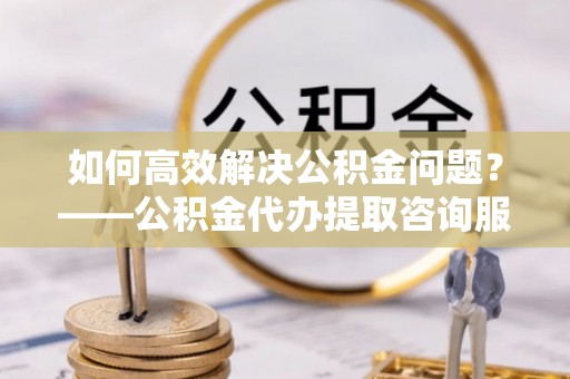 云县如何高效解决公积金问题？——公积金代办提取咨询服务指南