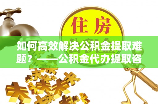 云县如何高效解决公积金提取难题？——公积金代办提取咨询服务全解析