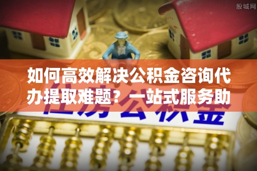 云县如何高效解决公积金咨询代办提取难题？一站式服务助您轻松搞定