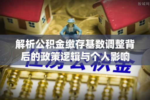 云县解析公积金缴存基数调整背后的政策逻辑与个人影响