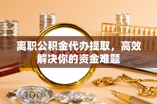 云县离职公积金代办提取，高效解决你的资金难题