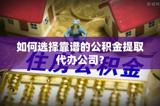 云县如何选择靠谱的公积金提取代办公司？