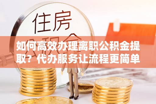 云县如何高效办理离职公积金提取？代办服务让流程更简单