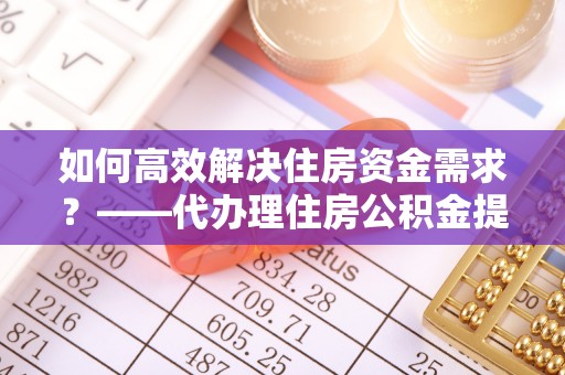云县如何高效解决住房资金需求？——代办理住房公积金提取服务全解析