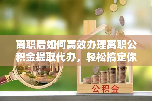 云县离职后如何高效办理离职公积金提取代办，轻松搞定你的公积金