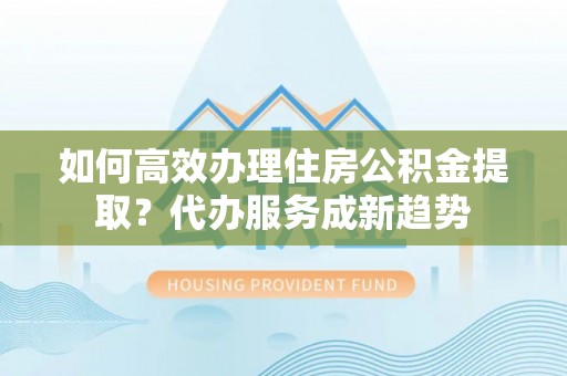 云县如何高效办理住房公积金提取？代办服务成新趋势