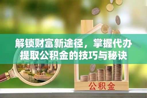 云县解锁财富新途径，掌握代办提取公积金的技巧与秘诀