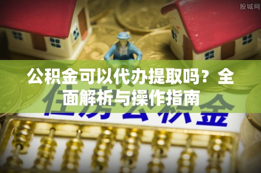 云县公积金可以代办提取吗？全面解析与操作指南