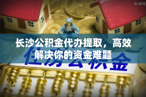 云县长沙公积金代办提取，高效解决你的资金难题