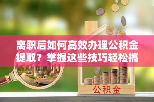 云县离职后如何高效办理公积金提取？掌握这些技巧轻松搞定