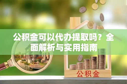 云县公积金可以代办提取吗？全面解析与实用指南
