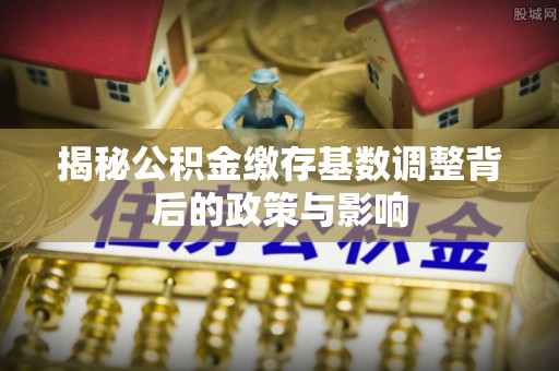 云县揭秘公积金缴存基数调整背后的政策与影响