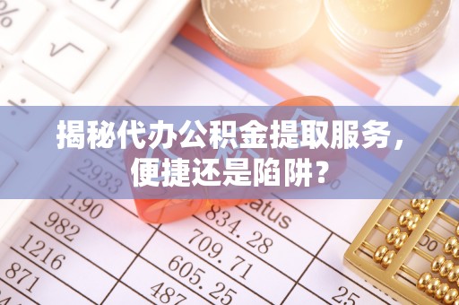 云县揭秘代办公积金提取服务，便捷还是陷阱？