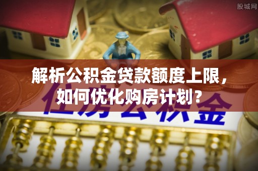 云县解析公积金贷款额度上限，如何优化购房计划？