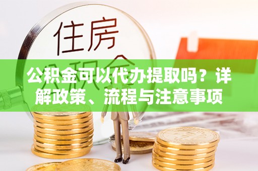 云县公积金可以代办提取吗？详解政策、流程与注意事项