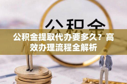 云县公积金提取代办要多久？高效办理流程全解析