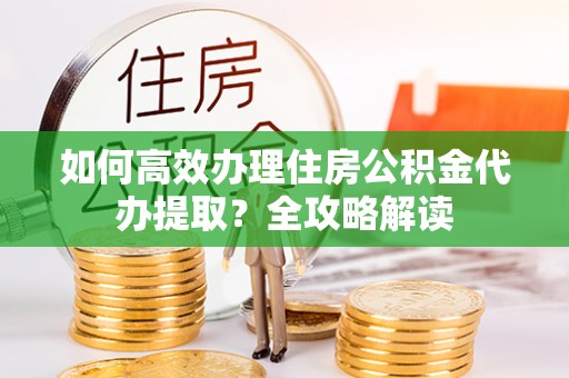 云县如何高效办理住房公积金代办提取？全攻略解读