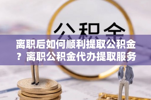 云县离职后如何顺利提取公积金？离职公积金代办提取服务助力无忧办理