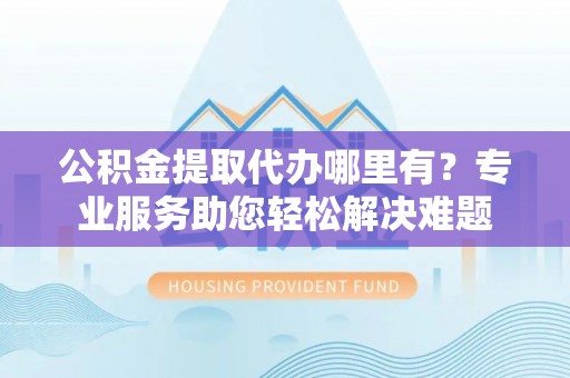 云县公积金提取代办哪里有？专业服务助您轻松解决难题