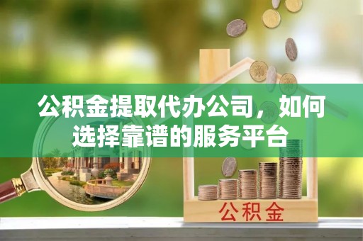 云县公积金提取代办公司，如何选择靠谱的服务平台