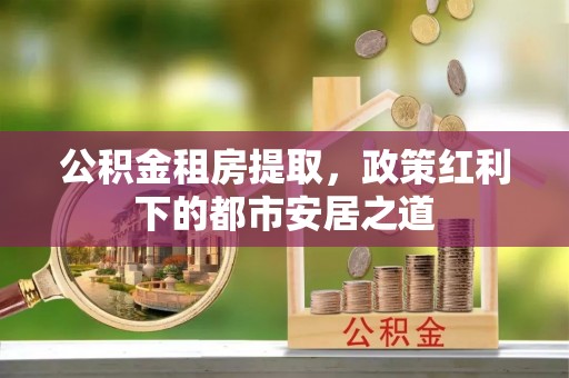 云县公积金租房提取，政策红利下的都市安居之道