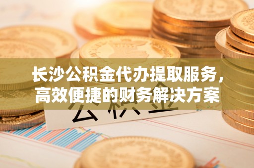 云县长沙公积金代办提取服务，高效便捷的财务解决方案