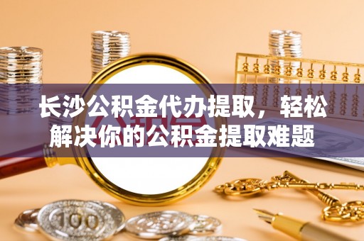 云县长沙公积金代办提取，轻松解决你的公积金提取难题