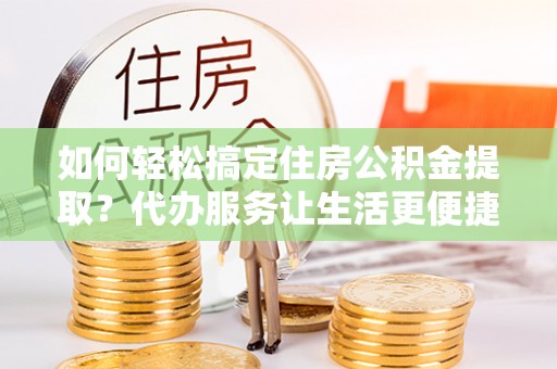 云县如何轻松搞定住房公积金提取？代办服务让生活更便捷