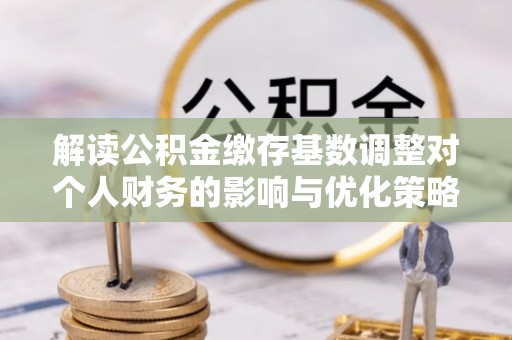 云县解读公积金缴存基数调整对个人财务的影响与优化策略