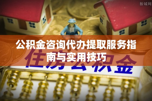 云县公积金咨询代办提取服务指南与实用技巧