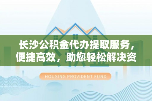 云县长沙公积金代办提取服务，便捷高效，助您轻松解决资金需求