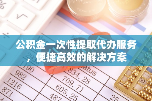 云县公积金一次性提取代办服务，便捷高效的解决方案