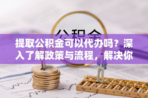 云县提取公积金可以代办吗？深入了解政策与流程，解决你的疑问